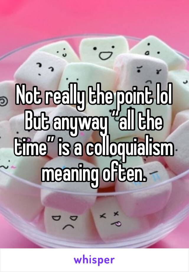 Not really the point lol But anyway “all the time” is a colloquialism meaning often.