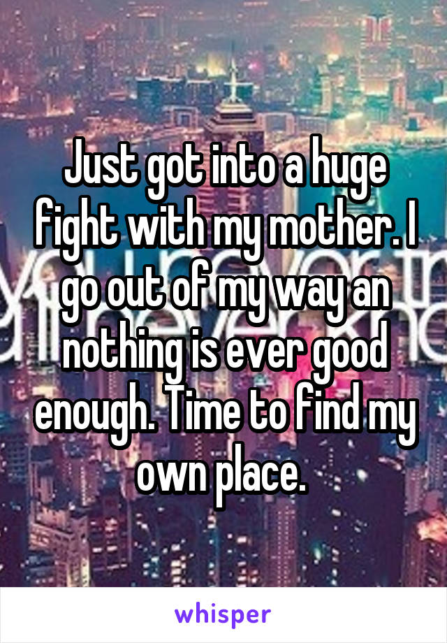 Just got into a huge fight with my mother. I go out of my way an nothing is ever good enough. Time to find my own place. 