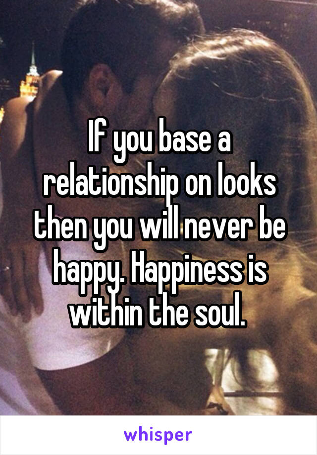 If you base a relationship on looks then you will never be happy. Happiness is within the soul. 