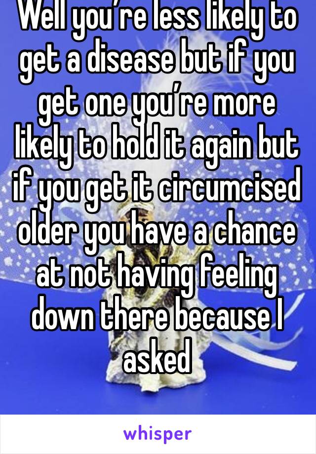 Well you’re less likely to get a disease but if you get one you’re more likely to hold it again but if you get it circumcised older you have a chance at not having feeling down there because I asked 