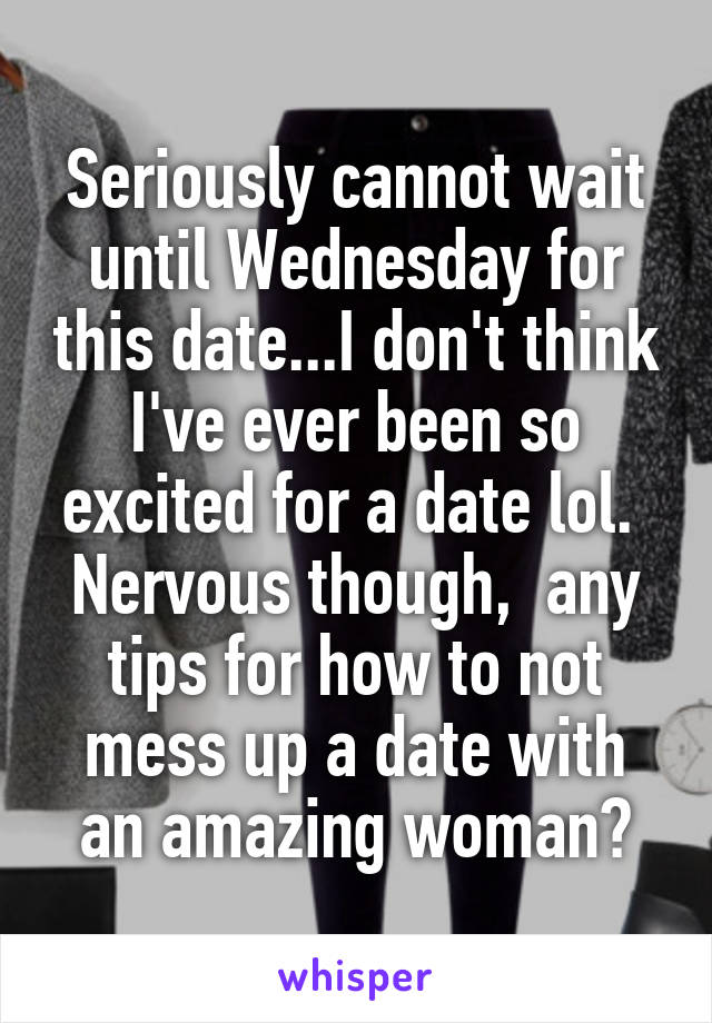 Seriously cannot wait until Wednesday for this date...I don't think I've ever been so excited for a date lol. 
Nervous though,  any tips for how to not mess up a date with an amazing woman?