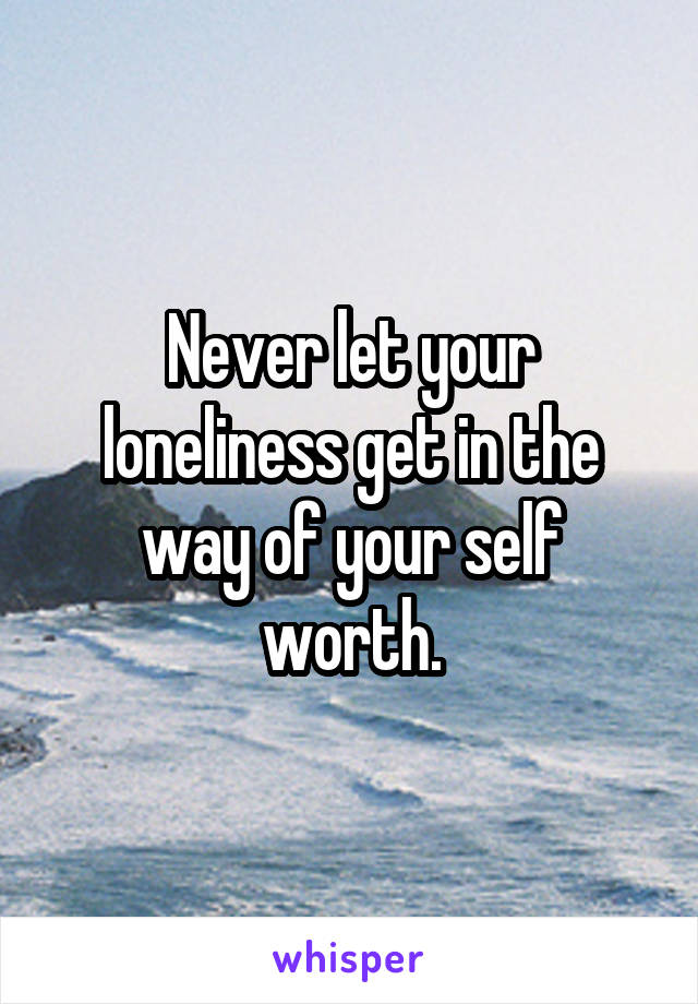 Never let your loneliness get in the way of your self worth.