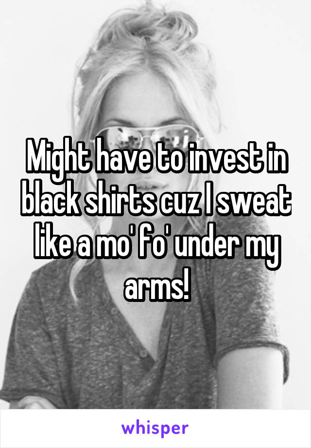 Might have to invest in black shirts cuz I sweat like a mo' fo' under my arms!