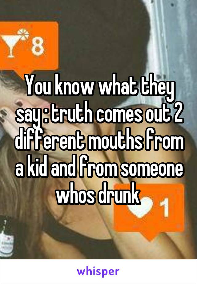 You know what they say : truth comes out 2 different mouths from a kid and from someone whos drunk 