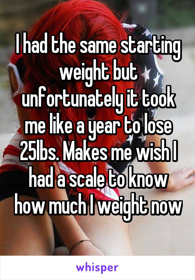 I had the same starting weight but unfortunately it took me like a year to lose 25lbs. Makes me wish I had a scale to know how much I weight now 