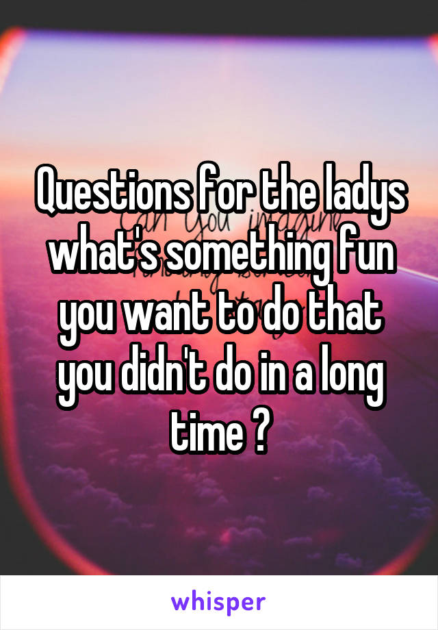 Questions for the ladys what's something fun you want to do that you didn't do in a long time ?