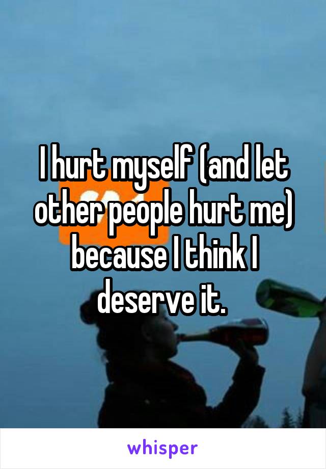 I hurt myself (and let other people hurt me) because I think I deserve it. 