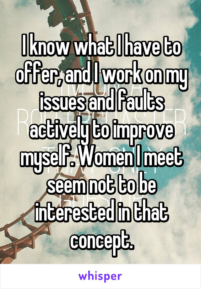 I know what I have to offer, and I work on my issues and faults actively to improve myself. Women I meet seem not to be interested in that concept.