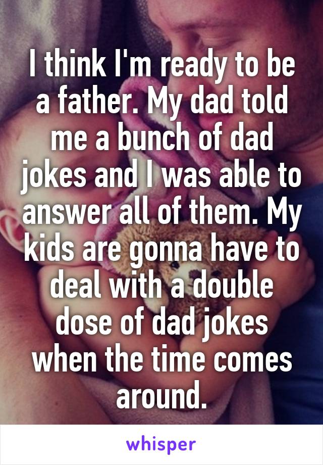 I think I'm ready to be a father. My dad told me a bunch of dad jokes and I was able to answer all of them. My kids are gonna have to deal with a double dose of dad jokes when the time comes around.