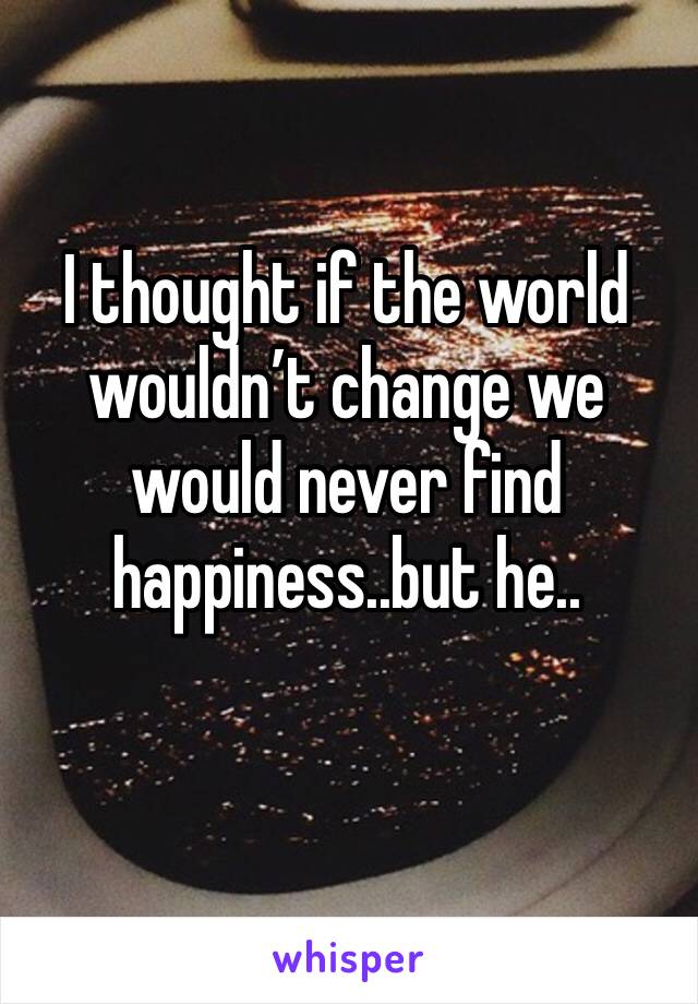 I thought if the world wouldn’t change we would never find happiness..but he..