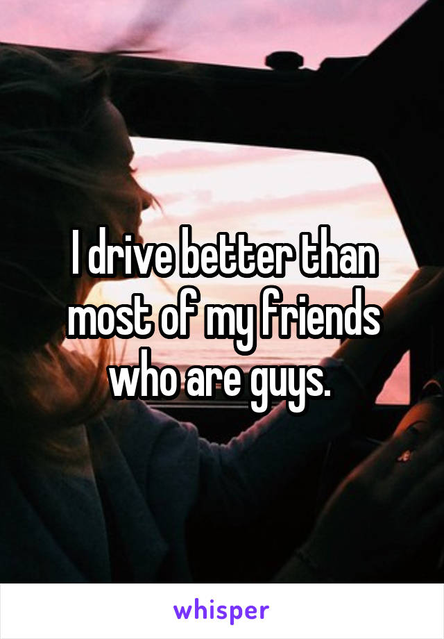 I drive better than most of my friends who are guys. 