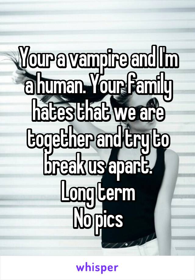 Your a vampire and I'm a human. Your family hates that we are together and try to break us apart.
Long term
No pics