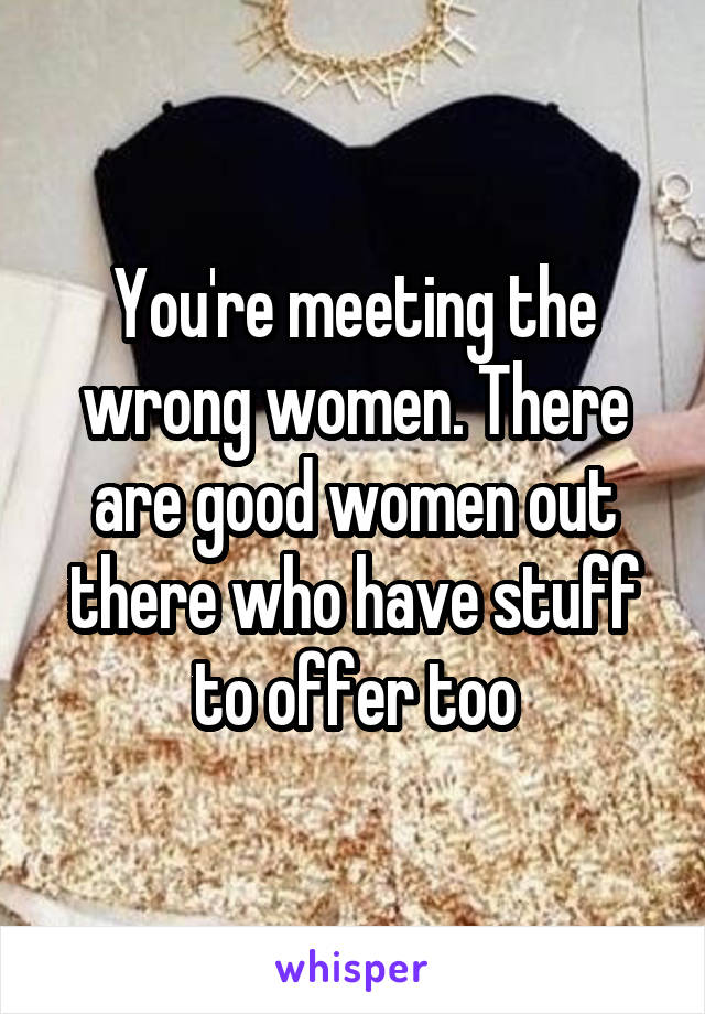 You're meeting the wrong women. There are good women out there who have stuff to offer too