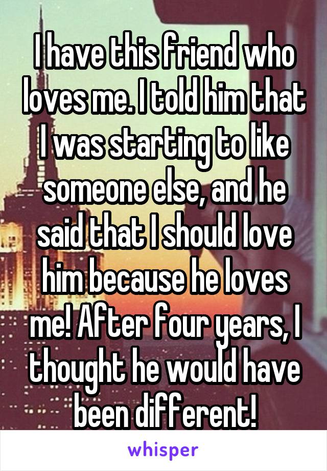 I have this friend who loves me. I told him that I was starting to like someone else, and he said that I should love him because he loves me! After four years, I thought he would have been different!