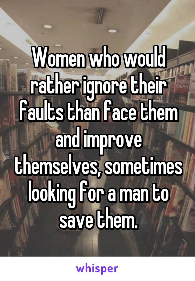 Women who would rather ignore their faults than face them and improve themselves, sometimes looking for a man to save them.