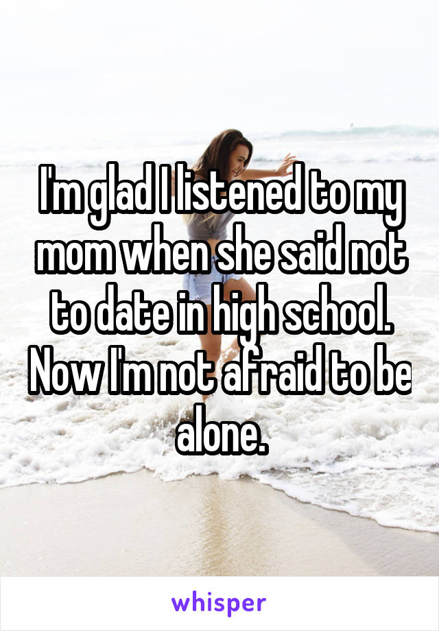 I'm glad I listened to my mom when she said not to date in high school. Now I'm not afraid to be alone.