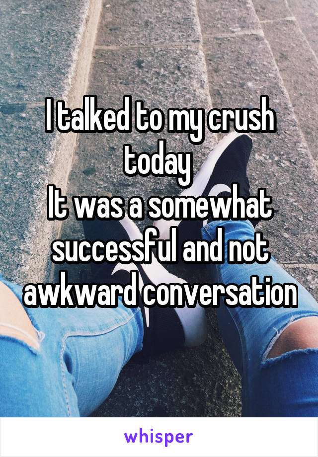 I talked to my crush today 
It was a somewhat successful and not awkward conversation 