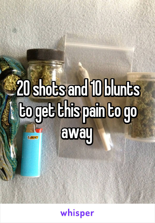 20 shots and 10 blunts to get this pain to go away 