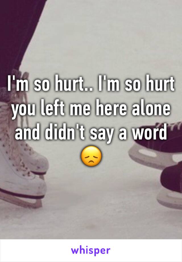 I'm so hurt.. I'm so hurt you left me here alone and didn't say a word 😞