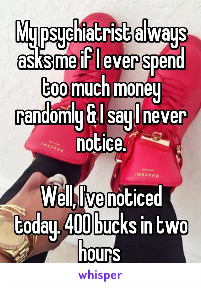 My psychiatrist always asks me if I ever spend too much money randomly & I say I never notice.

Well, I've noticed today. 400 bucks in two hours 