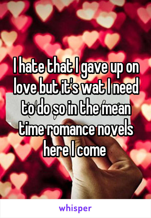 I hate that I gave up on love but it's wat I need to do so in the mean time romance novels here I come 