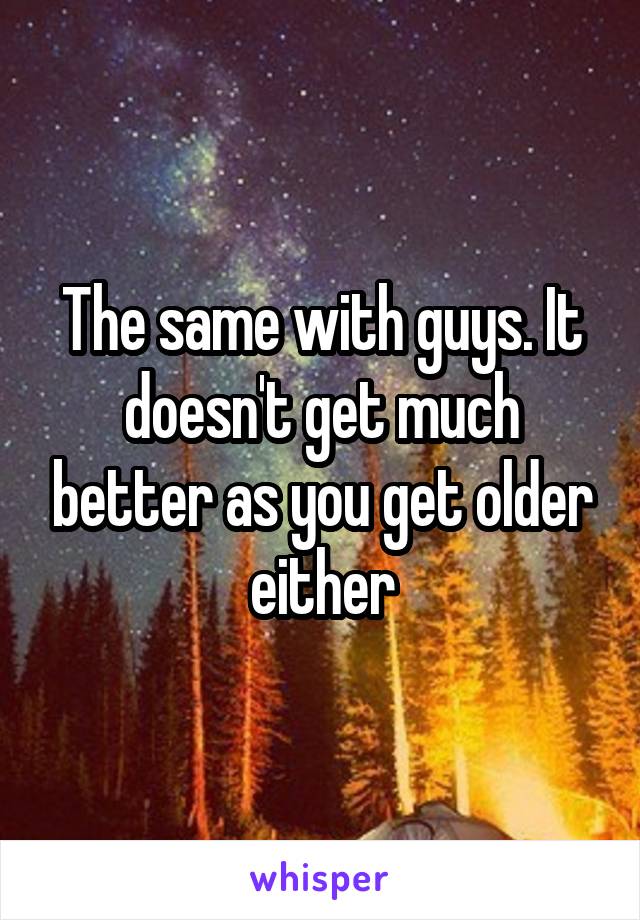 The same with guys. It doesn't get much better as you get older either