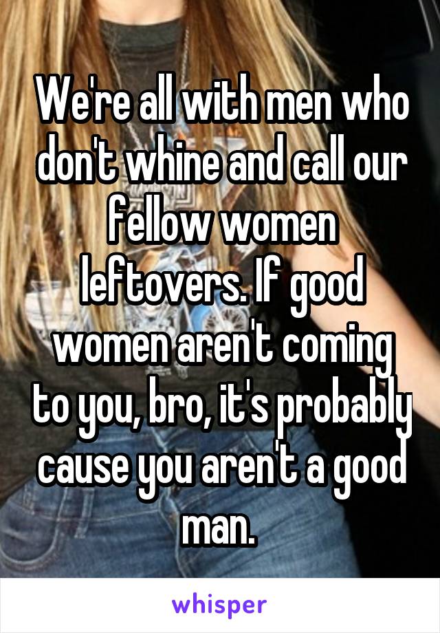 We're all with men who don't whine and call our fellow women leftovers. If good women aren't coming to you, bro, it's probably cause you aren't a good man. 