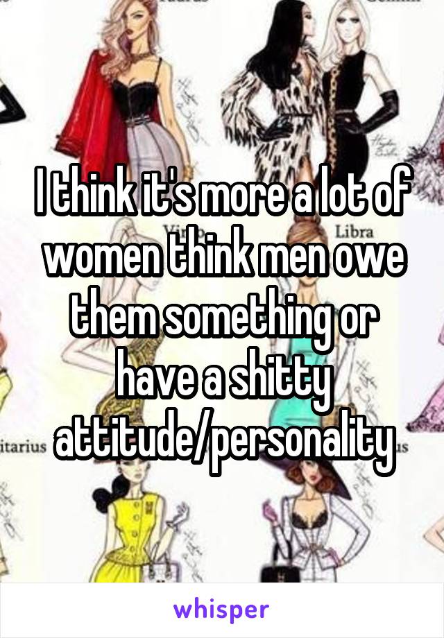 I think it's more a lot of women think men owe them something or have a shitty attitude/personality