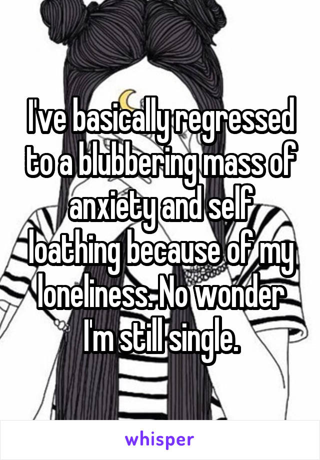 I've basically regressed to a blubbering mass of anxiety and self loathing because of my loneliness. No wonder I'm still single.