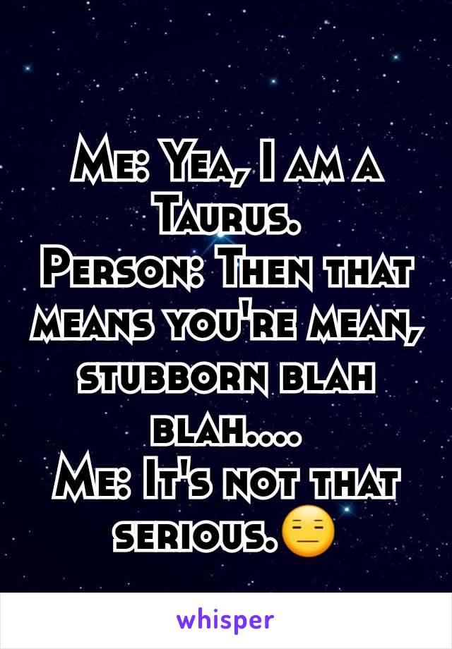 Me: Yea, I am a Taurus.
Person: Then that means you're mean, stubborn blah blah....
Me: It's not that serious.😑