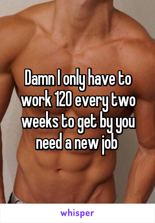 Damn I only have to work 120 every two weeks to get by you need a new job 