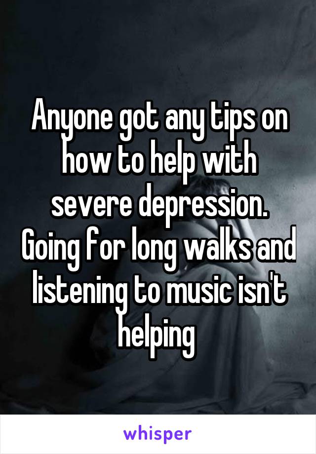 Anyone got any tips on how to help with severe depression. Going for long walks and listening to music isn't helping 