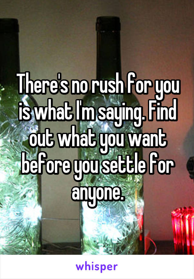 There's no rush for you is what I'm saying. Find out what you want before you settle for anyone.