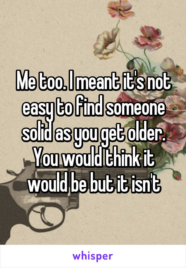 Me too. I meant it's not easy to find someone solid as you get older. You would think it would be but it isn't