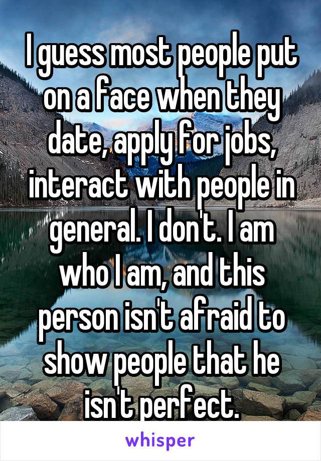 I guess most people put on a face when they date, apply for jobs, interact with people in general. I don't. I am who I am, and this person isn't afraid to show people that he isn't perfect.