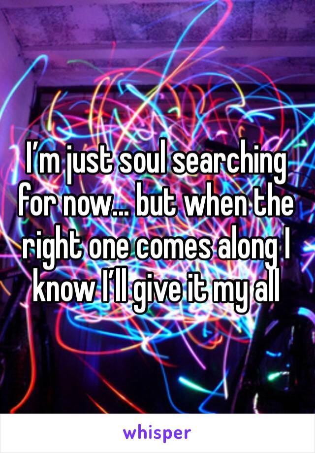 I’m just soul searching for now... but when the right one comes along I know I’ll give it my all