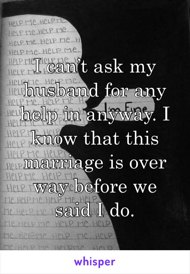 I can’t ask my husband for any help in anyway. I know that this marriage is over way before we 
said I do. 