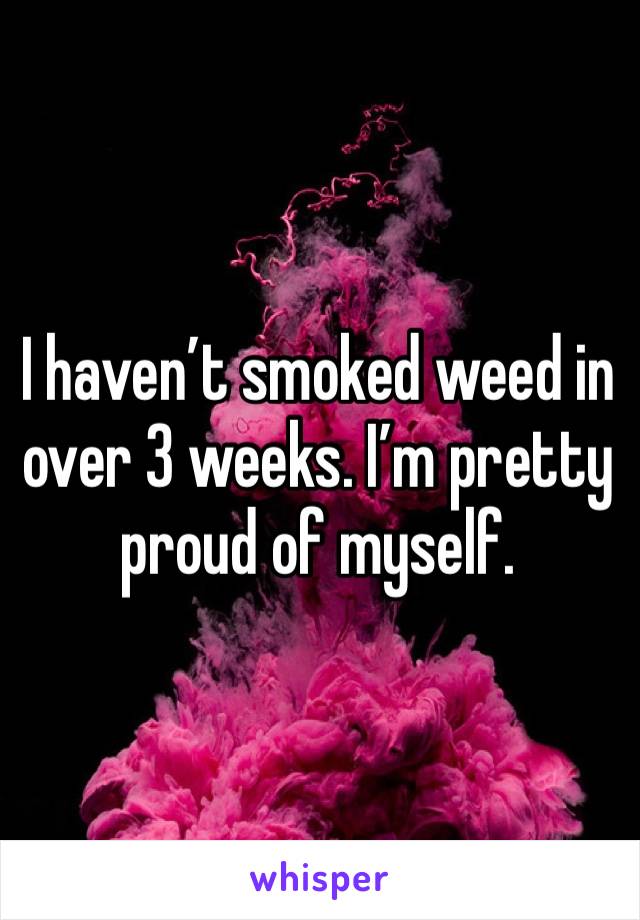 I haven’t smoked weed in over 3 weeks. I’m pretty proud of myself. 