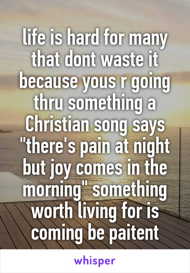 life is hard for many that dont waste it because yous r going thru something a Christian song says "there's pain at night but joy comes in the morning" something worth living for is coming be paitent