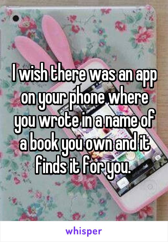 I wish there was an app on your phone where you wrote in a name of a book you own and it finds it for you. 