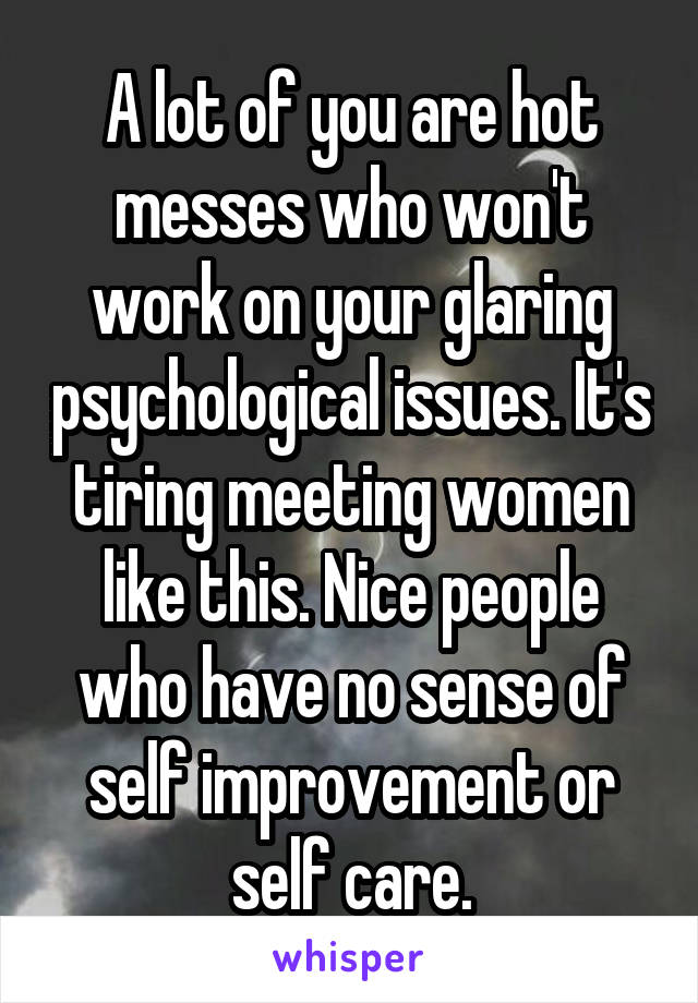 A lot of you are hot messes who won't work on your glaring psychological issues. It's tiring meeting women like this. Nice people who have no sense of self improvement or self care.