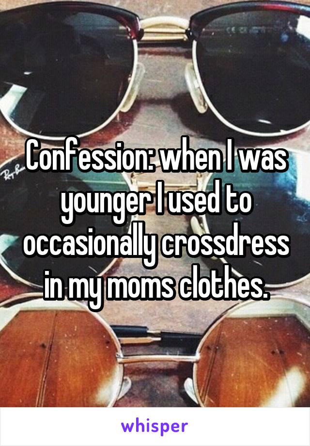 Confession: when I was younger I used to occasionally crossdress in my moms clothes.