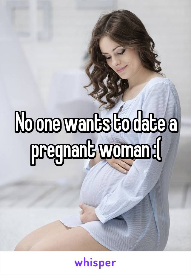 No one wants to date a pregnant woman :(