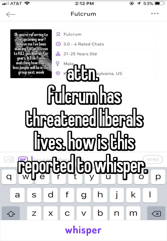 attn. 
fulcrum has threatened liberals lives. how is this reported to whisper. 