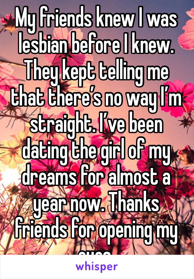 My friends knew I was lesbian before I knew. They kept telling me that there’s no way I’m straight. I’ve been dating the girl of my dreams for almost a year now. Thanks friends for opening my eyes.