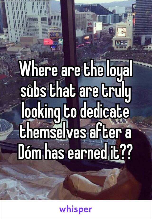 Where are the loyal sůbs that are truly looking to dedicate themselves after a Dóm has earned it??