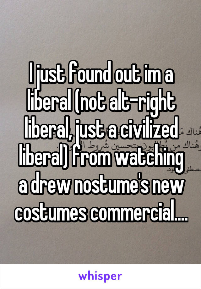 I just found out im a liberal (not alt-right liberal, just a civilized liberal) from watching a drew nostume's new costumes commercial....