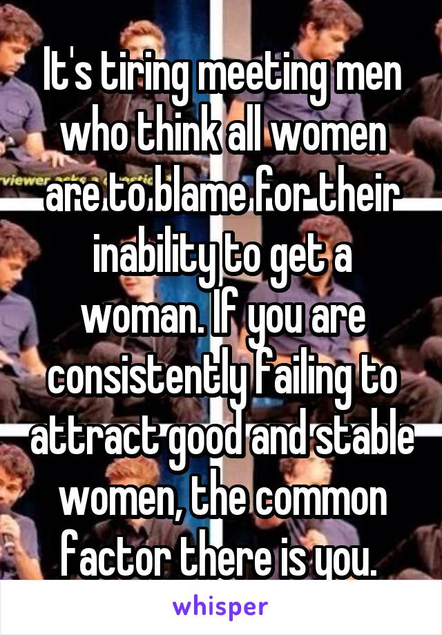 It's tiring meeting men who think all women are to blame for their inability to get a woman. If you are consistently failing to attract good and stable women, the common factor there is you. 