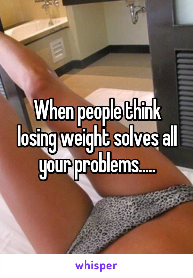 When people think losing weight solves all your problems.....