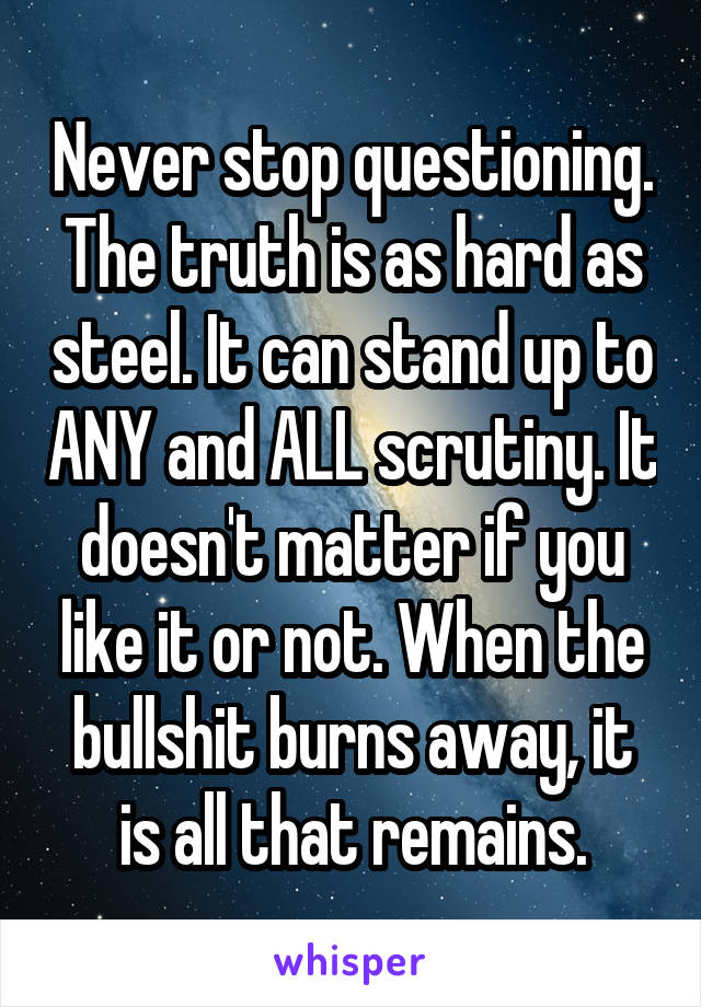 Never stop questioning.
The truth is as hard as steel. It can stand up to ANY and ALL scrutiny. It doesn't matter if you like it or not. When the bullshit burns away, it is all that remains.